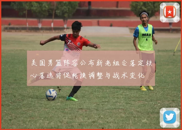 美国男篮阵容公布新老组合落定核心落选将促轮换调整与战术变化