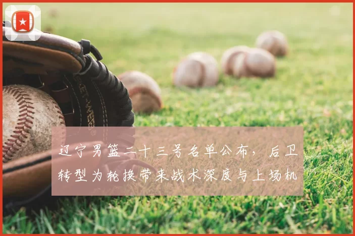 辽宁男篮二十三号名单公布,后卫转型为轮换带来战术深度与上场机会