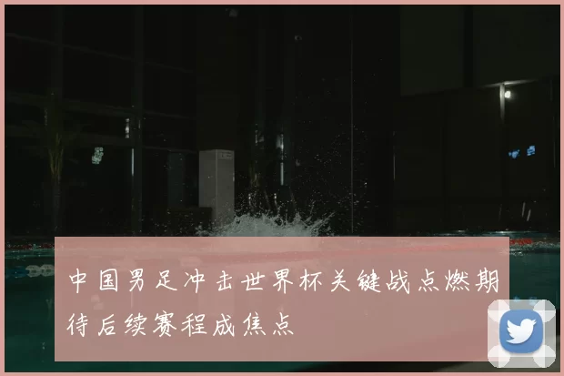 中国男足冲击世界杯关键战点燃期待后续赛程成焦点