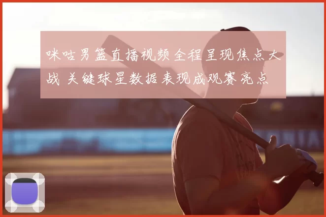 咪咕男篮直播视频全程呈现焦点大战 关键球星数据表现成观赛亮点