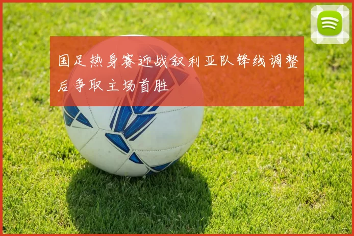 国足热身赛迎战叙利亚队锋线调整后争取主场首胜