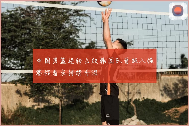 中国男篮逆转击败韩国队晋级八强赛程看点持续升温