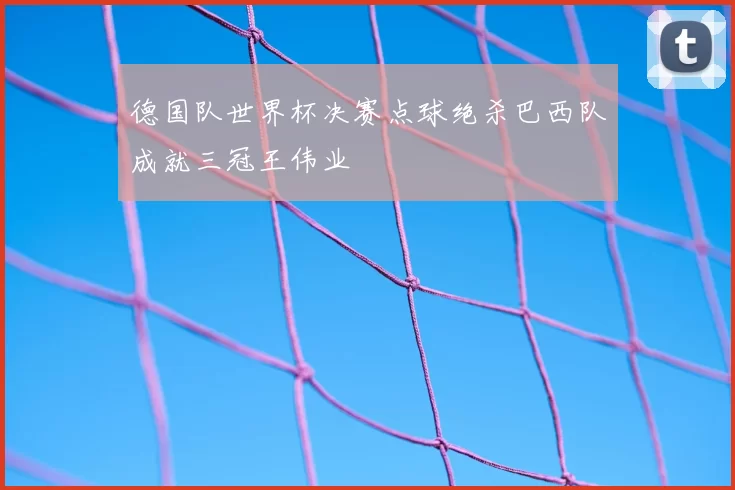 德国队世界杯决赛点球绝杀巴西队成就三冠王伟业