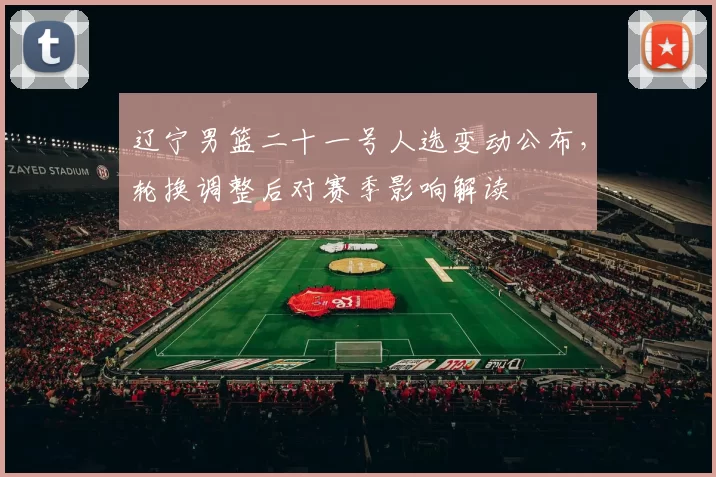 辽宁男篮二十一号人选变动公布，轮换调整后对赛季影响解读