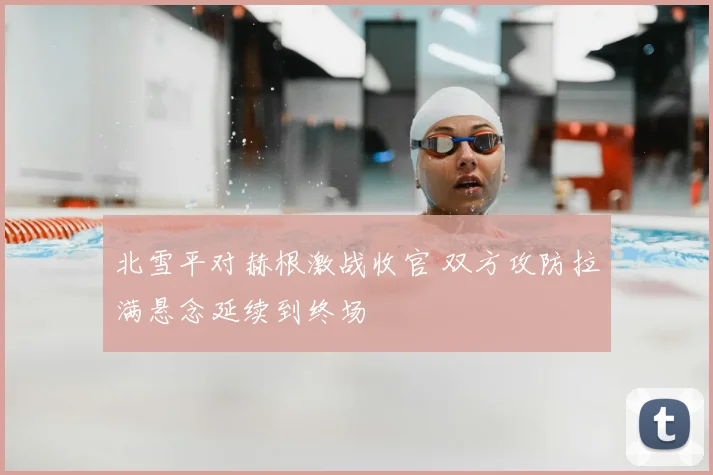 北雪平对赫根激战收官 双方攻防拉满悬念延续到终场