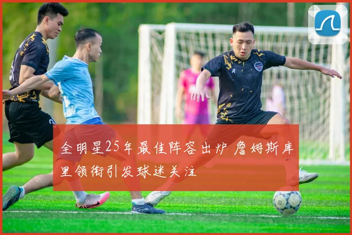 全明星25年最佳阵容出炉 詹姆斯库里领衔引发球迷关注