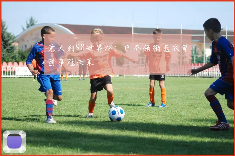 意大利98世界杯:巴乔领衔蓝衣军团争冠未果