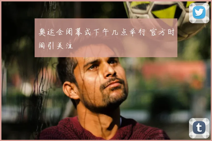 奥运会闭幕式下午几点举行 官方时间引关注