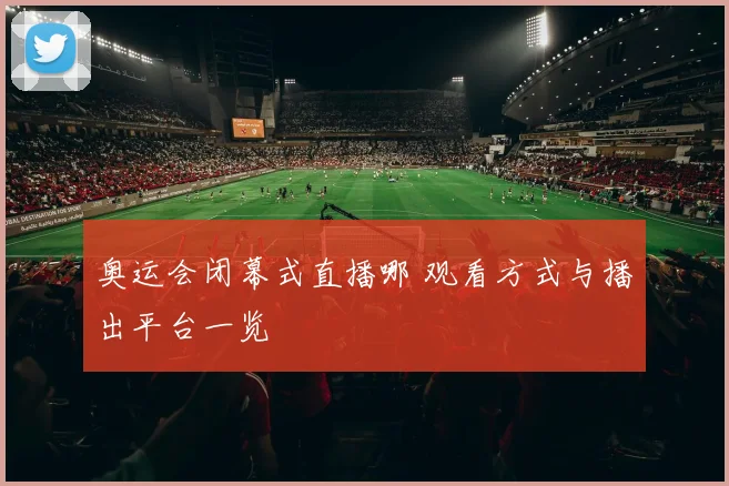 奥运会闭幕式直播哪 观看方式与播出平台一览