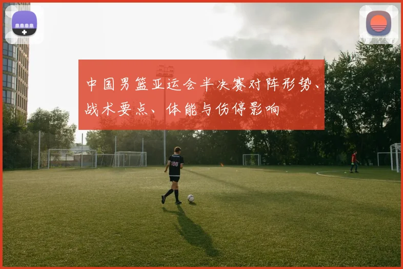 中国男篮亚运会半决赛对阵形势、战术要点、体能与伤停影响