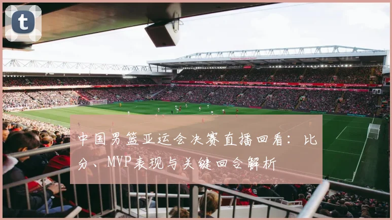 中国男篮亚运会决赛直播回看:比分、MVP表现与关键回合解析