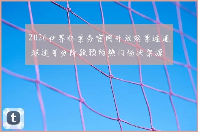 2026世界杯票务官网开放购票通道 球迷可分阶段预约热门场次票源