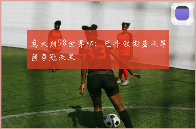 意大利98世界杯:巴乔领衔蓝衣军团争冠未果