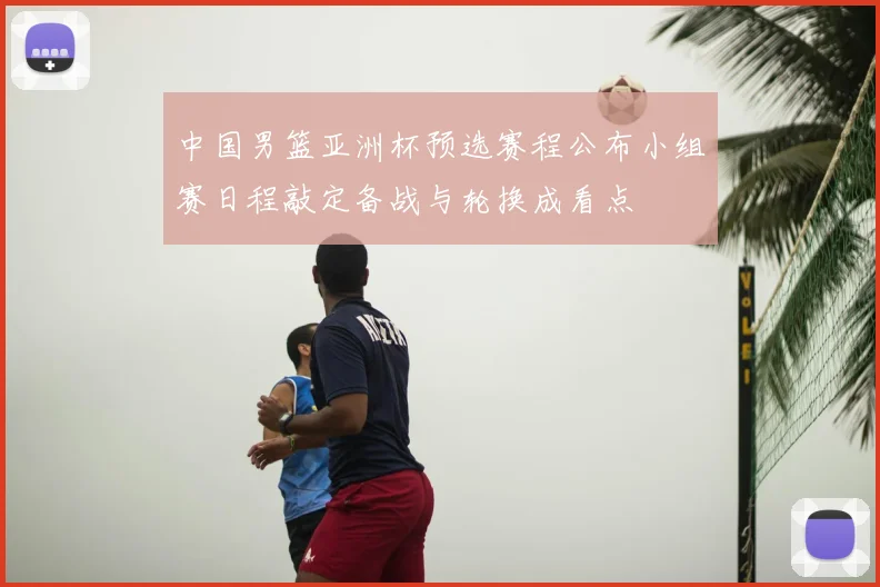 中国男篮亚洲杯预选赛程公布小组赛日程敲定备战与轮换成看点